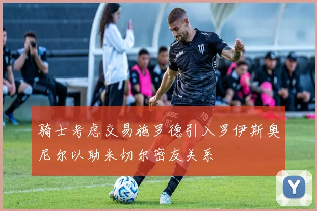 骑士考虑交易施罗德引入罗伊斯奥尼尔以助米切尔密友关系